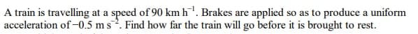 A train is travelling at a speed of 90 km h'. Brakes are applied so as to produce a uniform
acceleration of-0.5 m s. Find how far the train will go before it is brought to rest.
