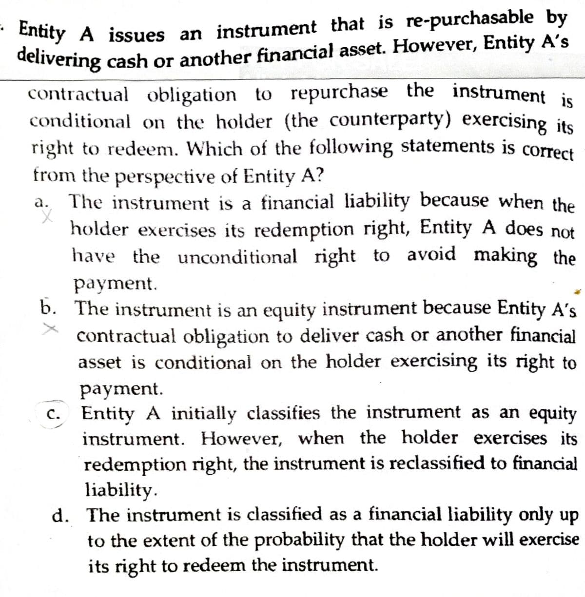 delivering cash or another financial asset. However, Entity A's
- Entity A issues an instrument that is re-purchasable by
delivering cash or another financial asset. However, Entity A's
contractual obligation to repurchase the instrument is
conditional on the holder (the counterparty) exercising its
right to redeem. Which of the following statements is correct
from the perspective of Entity A?
The instrument is a financial liability because when the
holder exercises its redemption right, Entity A does not
have the unconditional right to avoid making the
а.
payment.
b. The instrument is an equity instrument because Entity A's
contractual obligation to deliver cash or another financial
asset is conditional on the holder exercising its right to
payment.
c. Entity A initially classifies the instrument as an equity
с.
instrument. However, when the holder exercises its
redemption right, the instrument is reclassified to financial
liability.
d. The instrument is classified as a financial liability only up
to the extent of the probability that the holder will exercise
its right to redeem the instrument.
