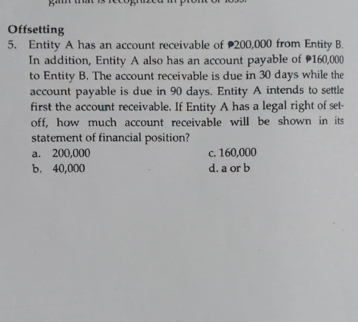 Offsetting
5. Entity A has an account receivable of P200,000 from Entity B.
In addition, Entity A also has an account payable of P160,000
to Entity B. The account receivable is due in 30 days while the
account payable is due in 90 days. Entity A intends to settle
first the account receivable. If Entity A has a legal right of set-
off, how much account receivable will be shown in its
statement of financial position?
c. 160,000
d. a or b
a. 200,000
b. 40,000
