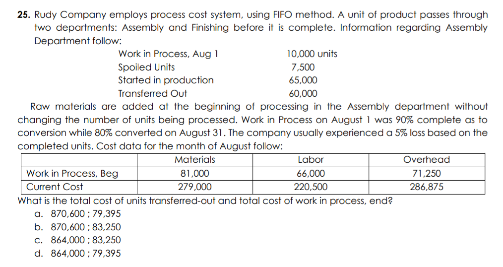 25. Rudy Company employs process cost system, using FIFO method. A unit of product passes through
two departments: Assembly and Finishing before it is complete. Information regarding Assembly
Department follow:
Work in Process, Aug 1
10,000 units
Spoiled Units
Started in production
7,500
65,000
Transferred Out
60,000
Raw materials are added at the beginning of processing in the Assembly department without
changing the number of units being processed. Work in Process on August 1 was 90% complete as to
conversion while 80% converted on August 31. The company usually experienced a 5% loss based on the
completed units. Cost data for the month of August follow:
Materials
Labor
Overhead
Work in Process, Beg
81,000
66,000
71,250
Current Cost
279,000
220,500
286,875
What is the total cost of units transferred-out and total cost of work in process, end?
a. 870,600 ; 79,395
b. 870,600 ; 83,250
C. 864,000 ;83,250
d. 864,000 ; 79,395
