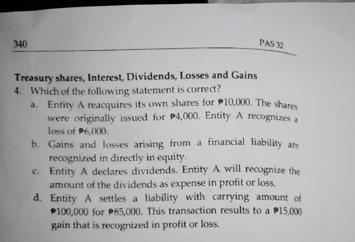 340
PAS 32
Treasury shares, Interest, Dividends, Losses and Gains
4. Which of the following statement is correct?
a. Entity A reacquires its own shares for P10,000. The shares
were originally issued for P4,000. Entity A recognizes a
loss of P6,000.
b. Gains and losses arising from a financial liability are
recognized in directly in equity.
c. Entity A declares dividends. Entity A will recognize the
amount of the dividends as expense in profit or loss.
d. Entity A settles a liability with carrying amount of
P100,000 for P85,000. This transaction results to a P15,000
gain that is recognized in profit or loss.

