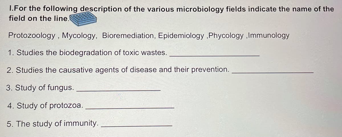 I.For the following description of the various microbiology fields indicate the name of the
field on the line.
Protozoology , Mycology, Bioremediation, Epidemiology ,Phycology ,Immunology
1. Studies the biodegradation of toxic wastes.
2. Studies the causative agents of disease and their prevention.
3. Study of fungus.
4. Study of protozoa.
5. The study of immunity.
