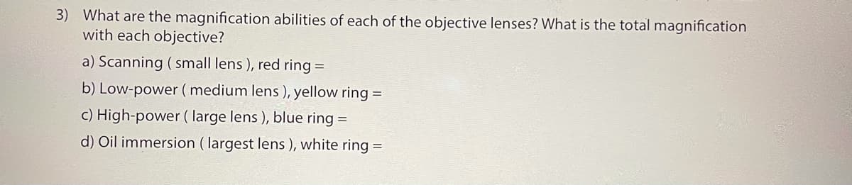 3) What are the magnification abilities of each of the objective lenses? What is the total magnification
with each objective?
a) Scanning ( small lens ), red ring =
b) Low-power ( medium lens ), yellow ring =
c) High-power ( large lens ), blue ring =
d) Oil immersion ( largest lens ), white ring =
