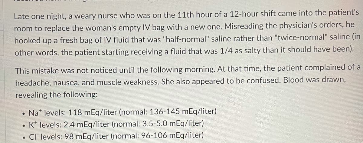 Late one night, a weary nurse who was on the 11th hour of a 12-hour shift came into the patient's
room to replace the woman's empty IV bag with a new one. Misreading the physician's orders, he
hooked up a fresh bag of IV fluid that was "half-normal" saline rather than "twice-normal" saline (in
other words, the patient starting receiving a fluid that was 1/4 as salty than it should have been).
This mistake was not noticed until the following morning. At that time, the patient complained of a
headache, nausea, and muscle weakness. She also appeared to be confused. Blood was drawn,
revealing the following:
Na* levels: 118 mEq/liter (normal: 136-145 mEq/liter)
K* levels: 2.4 mEq/liter (normal: 3.5-5.0 mEq/liter)
• Cl' levels: 98 mEq/liter (normal: 96-106 mEq/liter)
