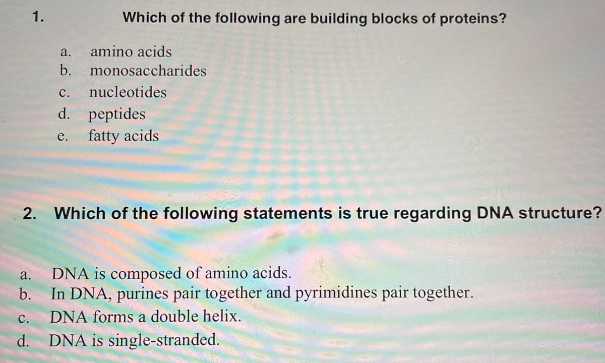 1.
Which of the following are building blocks of proteins?
а.
amino acids
b. monosaccharides
с.
nucleotides
d. peptides
fatty acids
е.
2. Which of the following statements is true regarding DNA structure?
a.
DNA is composed of amino acids.
b.
In DNA, purines pair together and pyrimidines pair together.
с.
DNA forms a double helix.
d. DNA is single-stranded.
