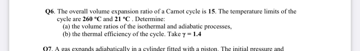 Q6. The overall volume expansion ratio of a Carnot cycle is 15. The temperature limits of the
cycle are 260 °C and 21 °C . Determine:
(a) the volume ratios of the isothermal and adiabatic processes,
(b) the thermal efficiency of the cycle. Take y = 1.4
07. A gas expands adiabatically in a cylinder fitted with a piston. The initial pressure and
