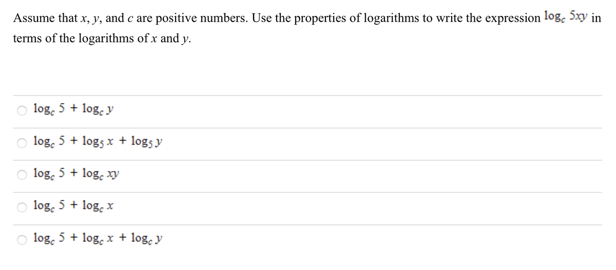 Assume that x, y, and c are positive numbers. Use the properties of logarithms to write the expression log. 5xy in
terms of the logarithms of x and y.
log, 5 + log. y
log, 5 + logs x + log5 y
log, 5 + log, xy
log. 5 + log, x
log. 5 + log, x + log. y
