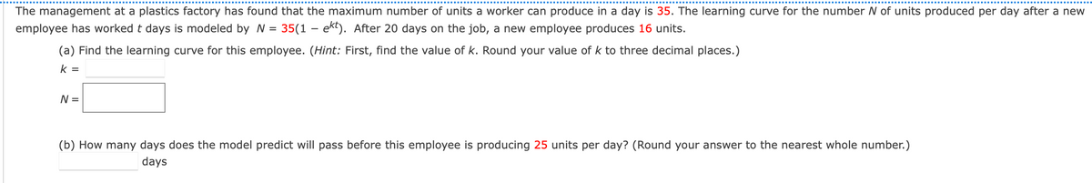 The management at a plastics factory has found that the maximum number of units a worker can produce in a day is 35. The learning curve for the number N of units produced per day after a new
employee has worked t days is modeled by N
35(1 – ekt). After 20 days on the job, a new employee produces 16 units.
(a) Find the learning curve for this employee. (Hint: First, find the value of k. Round your value of k to three decimal places.)
k =
N =
(b) How many days does the model predict will pass before this employee is producing 25 units per day? (Round your answer to the nearest whole number.)
days
