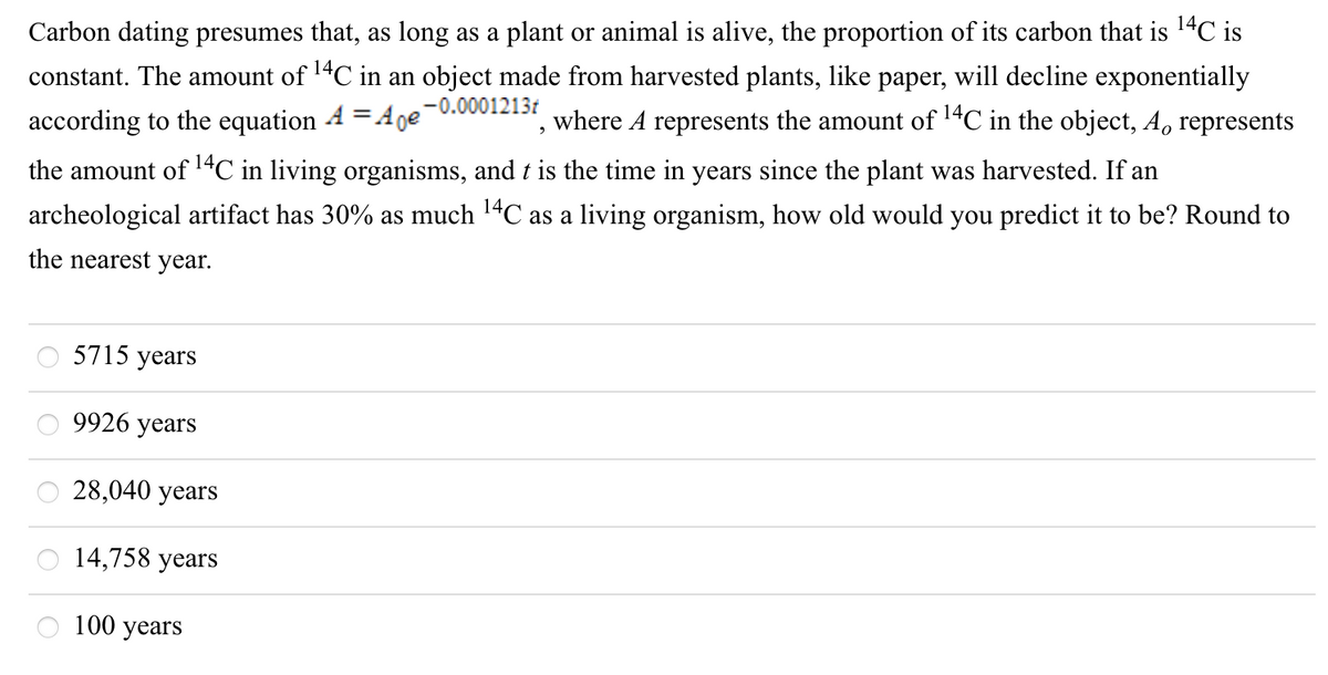 Carbon dating presumes that, as long as a plant or animal is alive, the proportion of its carbon that is 14C is
constant. The amount of 14C in an object made from harvested plants, like paper, will decline exponentially
where A represents the amount of 1"C in the object, A, represents
according to the equation 4 =Ane-0.0001213t
the amount of 14C in living organisms, and t is the time in years since the plant was harvested. If an
archeological artifact has 30% as much 14C as a living organism, how old would you predict it to be? Round to
the nearest year.
5715 years
9926 years
28,040 years
14,758 years
100 years
