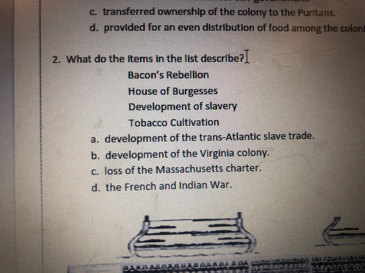 c. transferred ownership of the colony to the Puritans.
d. provided for an even distribution of food among the colon
2. What do the items in the list describe?
Bacon's Rebellion
House of Burgesses
Development of slavery
Tobacco Cultivation
a. development of the trans-Atlantic slave trade.
b. development of the Virginia colony.
c. loss of the Massachusetts charter.
d. the French and Indian War.
ALCAL
14_44¿Ã££ GOZARELLA HUJAVAN
PATINE