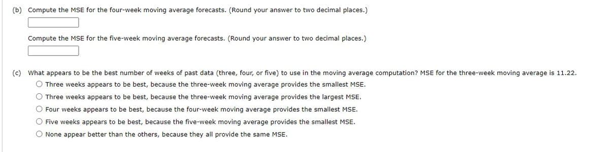 (b) Compute the MSE for the four-week moving average forecasts. (Round your answer to two decimal places.)
Compute the MSE for the five-week moving average forecasts. (Round your answer to two decimal places.)
(c) What appears to be the best number of weeks of past data (three, four, or five) to use in the moving average computation? MSE for the three-week moving average is 11.22.
O Three weeks appears to be best, because the three-week moving average provides the smallest MSE.
O Three weeks appears to be best, because the three-week moving average provides the largest MSE.
O Four weeks appears to be best, because the four-week moving average provides the smallest MSE.
O Five weeks appears to be best, because the five-week moving average provides the smallest MSE.
O None appear better than the others, because they all provide the same MSE.