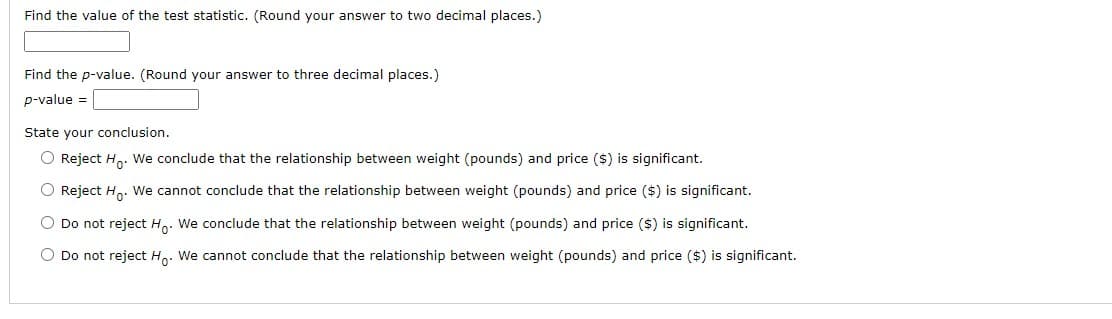 Find the value of the test statistic. (Round your answer to two decimal places.)
Find the p-value. (Round your answer to three decimal places.)
p-value =
State your conclusion.
O Reject Ho. We conclude that the relationship between weight (pounds) and price ($) is significant.
O Reject Ho. We cannot conclude that the relationship between weight (pounds) and price ($) is significant.
O Do not reject Ho. We conclude that the relationship between weight (pounds) and price ($) is significant.
O Do not reject Ho. We cannot conclude that the relationship between weight (pounds) and price ($) is significant.