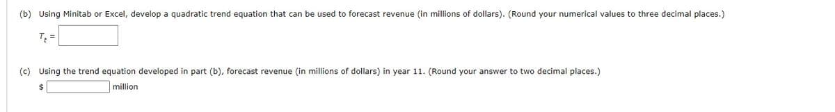 (b) Using Minitab or Excel, develop a quadratic trend equation that can be used to forecast revenue (in millions of dollars). (Round your numerical values to three decimal places.)
T₁ =
(c) Using the trend equation developed in part (b), forecast revenue (in millions of dollars) in year 11. (Round your answer to two decimal places.)
$
million