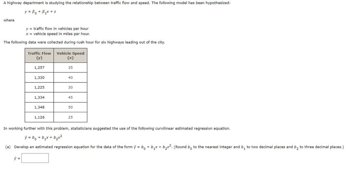 A highway department is studying the relationship between traffic flow and speed. The following model has been hypothesized:
y =B₁ + B₁x + 8
where
y = traffic flow in vehicles per hour
x = vehicle speed in miles per hour.
The following data were collected during rush hour for six highways leading out of the city.
Traffic Flow Vehicle Speed
(y)
(x)
1,257
35
1,330
40
1,225
30
1,334
45
1,348
50
1,126
25
In working further with this problem, statisticians suggested the use of the following curvilinear estimated regression equation.
ŷ = bo + b₂x + b₂x²
(a) Develop an estimated regression equation for the data of the form ý = bo + b₁x + b₂x². (Round bo to the nearest integer and b₁ to two decimal places and b₂ to three decimal places.)