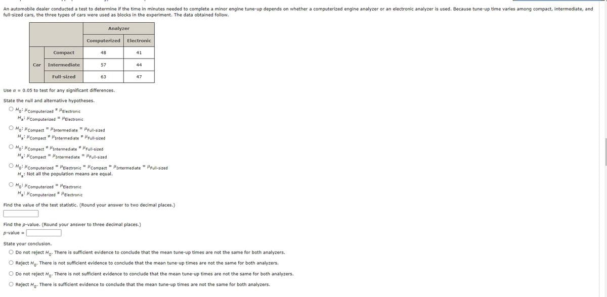 An automobile dealer conducted a test to determine if the time in minutes needed to complete a minor engine tune-up depends on whether a computerized engine analyzer or an electronic analyzer is used. Because tune-up time varies among compact, intermediate, and
full-sized cars, the three types of cars were used as blocks in the experiment. The data obtained follow.
Analyzer
Computerized
Electronic
Compact
48
41
Car
Intermediate
57
44
Full-sized
63
47
Use α = 0.05 to test for any significant differences.
State the null and alternative hypotheses.
O Ho: Computerized * Electronic
#
Ha: Computerized = MElectronic
Ho: MCompact = "Intermediate = Full-sized
Ha: "Compact * Intermediate * Full-sized
Ho: MCompact * MIntermediate * Full-sized
Full-sized
Ha: "Compact Intermediate
O Ho: M Computerized = MElectronic MCompact = MIntermediate = /Full-sized
=
H₂: Not all the population means are equal.
O Ho: Computerized = μElectronic
Ha: Computerized * Electronic
Find the value of the test statistic. (Round your answer to two decimal places.)
Find the p-value. (Round your answer to three decimal places.)
p-value =
State your conclusion.
O Do not reject Ho. There is sufficient evidence to conclude that the mean tune-up times are not the same for both analyzers.
O Reject Ho. There is not sufficient evidence to conclude that the mean tune-up times are not the same for both analyzers.
O Do not reject Ho. There is not sufficient evidence to conclude that the mean tune-up times are not the same for both analyzers.
O Reject Ho. There is sufficient evidence to conclude that the mean tune-up times are not the same for both analyzers.