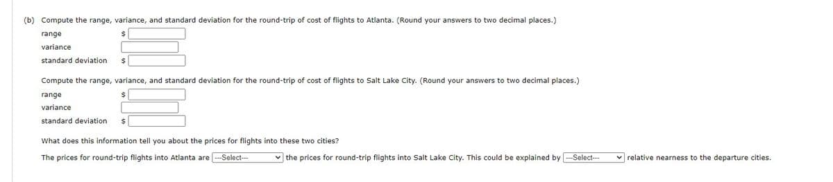 (b) Compute the range, variance, and standard deviation for the round-trip of cost of flights to Atlanta. (Round your answers to two decimal places.)
range
variance
standard deviation $
Compute the range, variance, and standard deviation for the round-trip of cost of flights to Salt Lake City. (Round your answers to two decimal places.)
range
variance
standard deviation $
What does this information tell you about the prices for flights into these two cities?
The prices for round-trip flights into Atlanta are ---Select---
✓the prices for round-trip flights into Salt Lake City. This could be explained by ---Select--- ✓ relative nearness to the departure cities.