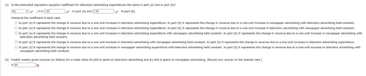 (c) Is the estimated regression equation coefficient for television advertising expenditures the same in part (a) and in part (b)?
No
, it is 1.60
✓in part (a) and 2.29
✔
in part (b).
Interpret the coefficient in each case.
O In part (a) it represents the change in revenue due to a one-unit increase in television advertising expenditure. In part (b) it represents the change in revenue due to a one-unit increase in newspaper advertising with television advertising held constant.
O In part (a) it represents the change in revenue due to a one-unit increase in television advertising expenditure. In part (b) it represents the change in revenue due to a one-unit increase in television advertising with newspaper advertising held constant.
O In part (a) it represents the change in revenue due to a one-unit increase in television advertising expenditure with newspaper advertising held constant. In part (b) it represents the change in revenue due to a one-unit increase in newspaper advertising with
television advertising held constant.
O In part (a) it represents the change in revenue due to a one-unit increase in television advertising with newspaper advertising held constant. In part (b) it represents the change in revenue due to a one-unit increase in television advertising expenditure.
O In part (a) it represents the change in revenue due to a one-unit increase in newspaper advertising expenditure with television advertising held constant. In part (b) it represents the change in revenue due to a one-unit increase in television advertising with
newspaper advertising held constant.
(d) Predict weekly gross revenue (in dollars) for a week when $3,300 is spent on television advertising and $1,500 is spent on newspaper advertising. (Round your answer to the nearest cent.)
$ 94
x