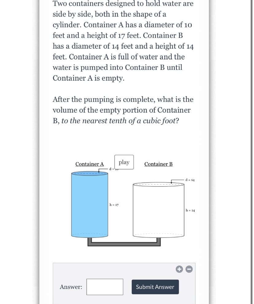 Two containers designed to hold water are
side by side, both in the shape of a
cylinder. Container A has a diameter of 10
feet and a height of 17 feet. Container B
has a diameter of 14 feet anda height of 14
feet. Container A is full of water and the
water is pumped into Container B until
Container A is empty.
After the pumping is complete, what is the
volume of the empty portion of Container
B, to the nearest tenth of a cubic foot?
Container A
play
Container B
d = 14
h = 17
h= 14
Answer:
Submit Answer
