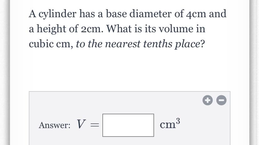 A cylinder has a base diameter of 4cm and
a height of 2cm. What is its volume in
cubic cm, to the nearest tenths place?
Answer: V =
cm³
