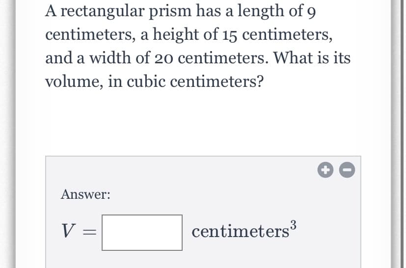 A rectangular prism has a length of 9
centimeters, a height of 15 centimeters,
and a width of 20 centimeters. What is its
volume, in cubic centimeters?
Answer:
V =
centimeters³
3
