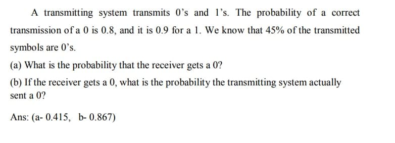 A transmitting system transmits 0's and l's. The probability of a correct
transmission of a 0 is 0.8, and it is 0.9 for a 1. We know that 45% of the transmitted
symbols are 0's.
(a) What is the probability that the receiver gets a 0?
(b) If the receiver gets a 0, what is the probability the transmitting system actually
sent a 0?
Ans: (a- 0.415, b- 0.867)
