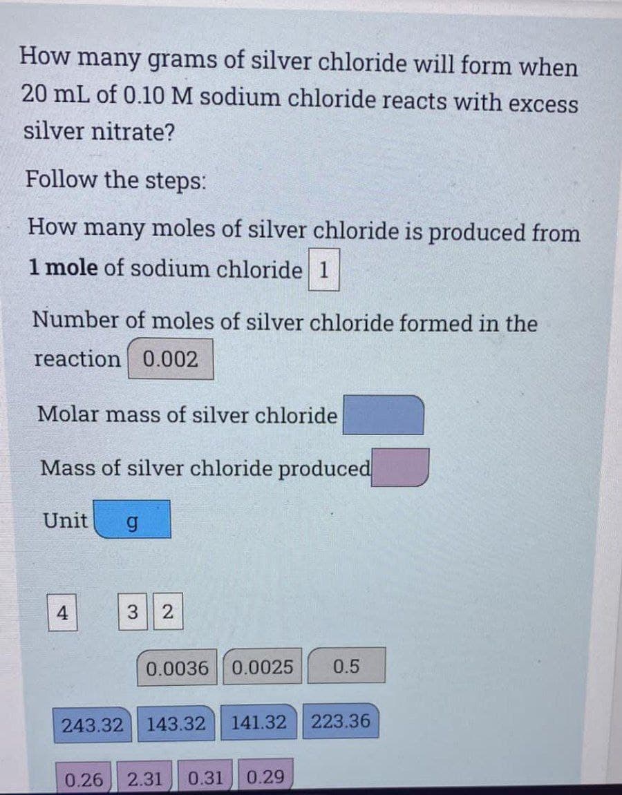 How many grams of silver chloride will form when
20 mL of 0.10 M sodium chloride reacts with excess
silver nitrate?
Follow the steps:
How many moles of silver chloride is produced from
1 mole of sodium chloride 1
Number of moles of silver chloride formed in the
reaction 0.002
Molar mass of silver chloride
Mass of silver chloride produced
Unit
4
3 2
0.0036
0.0025
0.5
243.32
143.32
141.32
223.36
0.26
2.31
0.31
0.29
