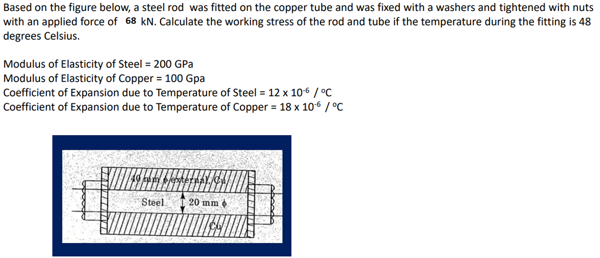 Based on the figure below, a steel rod was fitted on the copper tube and was fixed with a washers and tightened with nuts
with an applied force of 68 kN. Calculate the working stress of the rod and tube if the temperature during the fitting is 48
degrees Celsius.
Modulus of Elasticity of Steel = 200 GPa
Modulus of Elasticity of Copper = 100 Gpa
Coefficient of Expansion due to Temperature of Steel = 12 x 10-6 / °C
Coefficient of Expansion due to Temperature of Copper = 18 x 10-6 / °C
Steel
20 mm o
