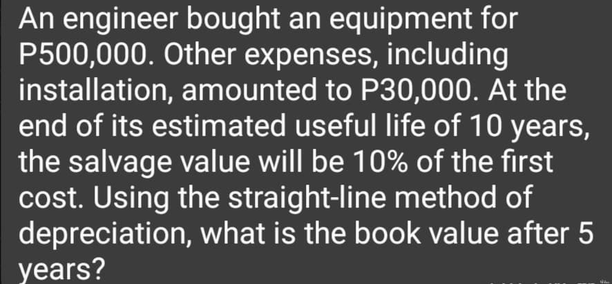 An engineer bought an equipment for
P500,000. Other expenses, including
installation, amounted to P30,000. At the
end of its estimated useful life of 10 years,
the salvage value will be 10% of the first
cost. Using the straight-line method of
depreciation, what is the book value after 5
years?
