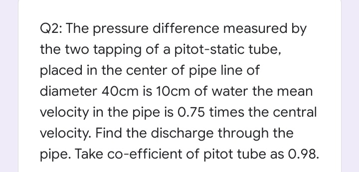 Q2: The pressure difference measured by
the two tapping of a pitot-static tube,
placed in the center of pipe line of
diameter 40cm is 10cm of water the mean
velocity in the pipe is 0.75 times the central
velocity. Find the discharge through the
pipe. Take co-efficient of pitot tube as 0.98.
