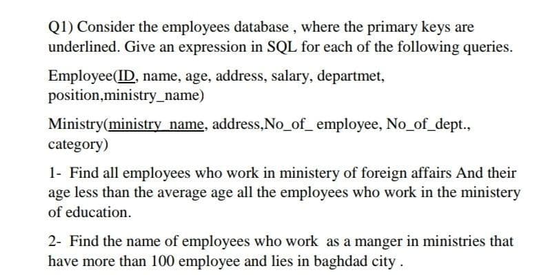 Q1) Consider the employees database , where the primary keys are
underlined. Give an expression in SQL for each of the following queries.
Employee(ID, name, age, address, salary, departmet,
position,ministry_name)
Ministry(ministry name, address,No_of_ employee, No_of_dept.,
category)
1- Find all employees who work in ministery of foreign affairs And their
age less than the average age all the employees who work in the ministery
of education.
2- Find the name of employees who work as a manger in ministries that
have more than 100 employee and lies in baghdad city.
