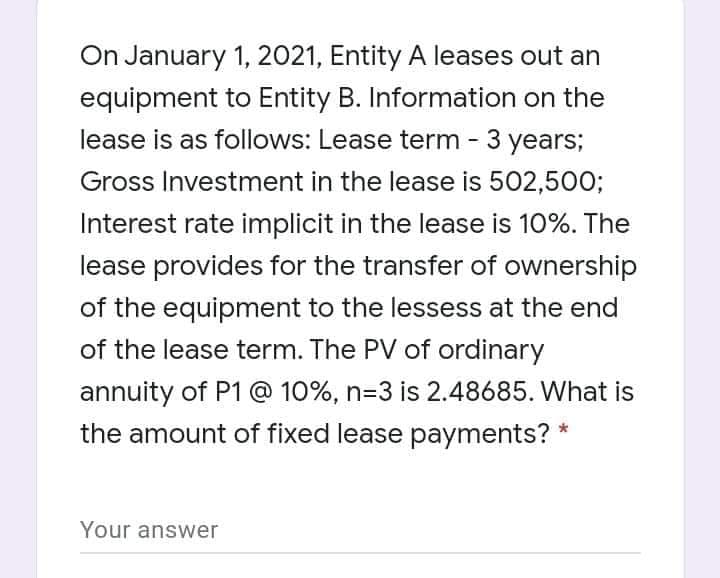 On January 1, 2021, Entity A leases out an
equipment to Entity B. Information on the
lease is as follows: Lease term - 3 years;
Gross Investment in the lease is 502,500;
Interest rate implicit in the lease is 10%. The
lease provides for the transfer of ownership
of the equipment to the lessess at the end
of the lease term. The PV of ordinary
annuity of P1 @ 10%, n=3 is 2.48685. What is
the amount of fixed lease payments? *
Your answer
