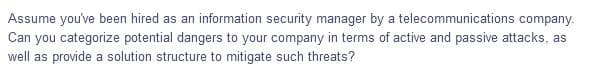 Assume you've been hired as an information security manager by a telecommunications company.
Can you categorize potential dangers to your company in terms of active and passive attacks, as
well as provide a solution structure to mitigate such threats?
