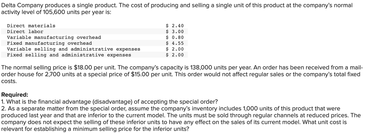 Delta Company produces a single product. The cost of producing and selling a single unit of this product at the company's normal
activity level of 105,600 units per year is:
$ 2.40
$ 3.00
$ 0.80
$ 4.55
$ 2.00
$ 2.00
Direct materials
Direct labor
Variable manufacturing overhead
Fixed manufacturing overhead
Variable selling and administrative expenses
Fixed selling and administrative expenses
The normal selling price is $18.00 per unit. The company's capacity is 138,000 units per year. An order has been received from a mail-
order house for 2,700 units at a special price of $15.00 per unit. This order would not affect regular sales or the company's total fixed
costs.
Required:
1. What is the financial advantage (disadvantage) of accepting the special order?
2. As a separate matter from the special order, assume the company's inventory includes 1,000 units of this product that were
produced last year and that are inferior to the current model. The units must be sold through regular channels at reduced prices. The
company does not expect the selling of these inferior units to have any effect on the sales of its current model. What unit cost is
relevant for establishing a minimum selling price for the inferior units?
