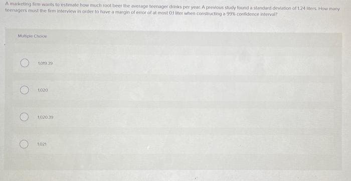 A marketing firm wants to estimate how much root beer the average teenager drinks per year. A previous study found a standard deviation of 1.24 liters. How many
teenagers must the firm interview in order to have a margin of error of at most 0.1 liter when constructing a 99% confidence Interval?
Multiple Cloice
L019 39
1,020
102039
1021
