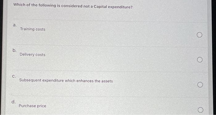 Which of the following is considered not a Capital expenditure?
a.
Training costs
b.
Delivery costs
C.
Subsequent expenditure which enhances the assets
d.
Purchase price
