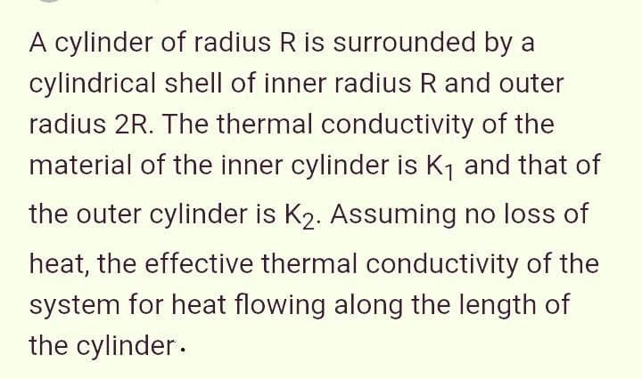 A cylinder of radius R is surrounded by a
cylindrical shell of inner radius R and outer
radius 2R. The thermal conductivity of the
material of the inner cylinder is K, and that of
the outer cylinder is K2. Assuming no loss of
heat, the effective thermal conductivity of the
system for heat flowing along the length of
the cylinder.
