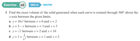 Exercise 6B SKILLS ANALY
1 Find the exact volume of the solid generated when each curve is rotated through 360° about the
x-axis between the given limits.
a y= 10x between x = 0 and x = 2
by = 5-x between x= 3 and x = 5
e y = x between x = 2 and x = 10
dy =1+ between x = 1 and x = 2
