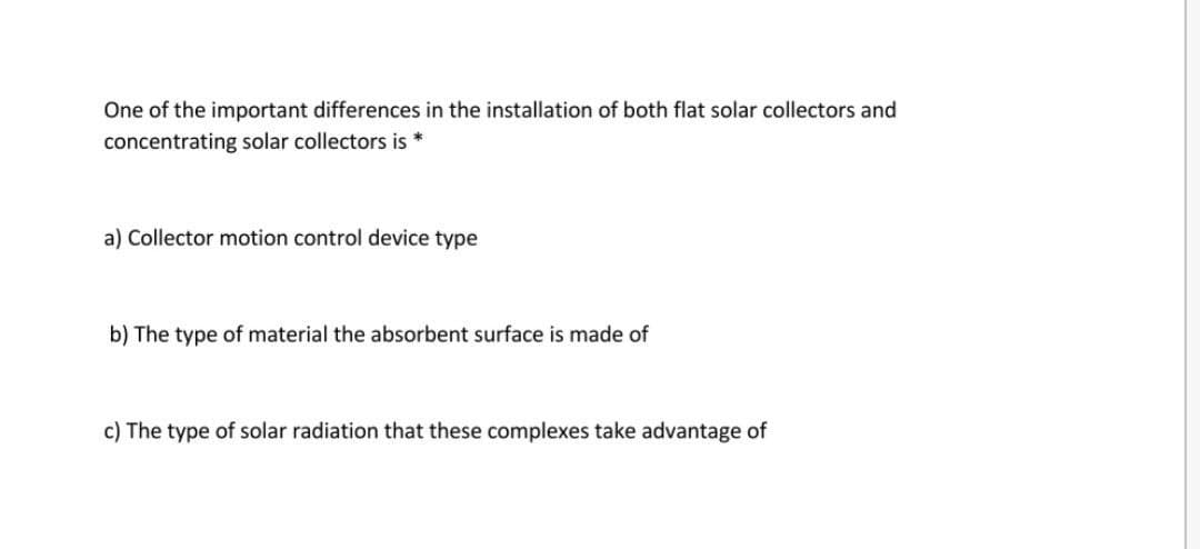 One of the important differences in the installation of both flat solar collectors and
concentrating solar collectors is *
a) Collector motion control device type
b) The type of material the absorbent surface is made of
c) The type of solar radiation that these complexes take advantage of
