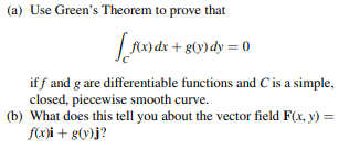 (a) Use Green's Theorem to prove that
LA dr + 8(y)dy = 0
if f and g are differentiable functions and C is a simple,
closed, piecewise smooth curve.
(b) What does this tell you about the vector field F(x, y) =
f(x)i + g(y)j?
