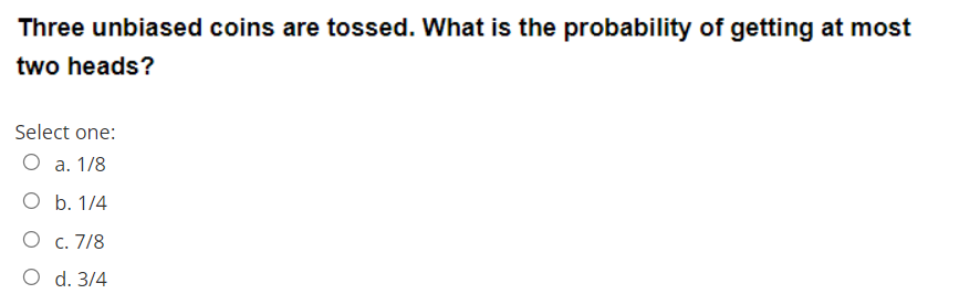 Three unbiased coins are tossed. What is the probability of getting at most
two heads?
Select one:
O a. 1/8
O b. 1/4
О с. 7/8
O d. 3/4
