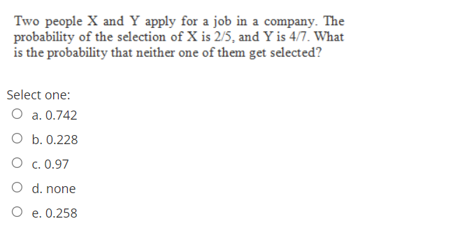 Two people X and Y apply for a job in a company. The
probability of the selection of X is 2/5, and Y is 4/7. What
is the probability that neither one of them get selected?
Select one:
O a. 0.742
O b. 0.228
O c. 0.97
O d. none
O e. 0.258
