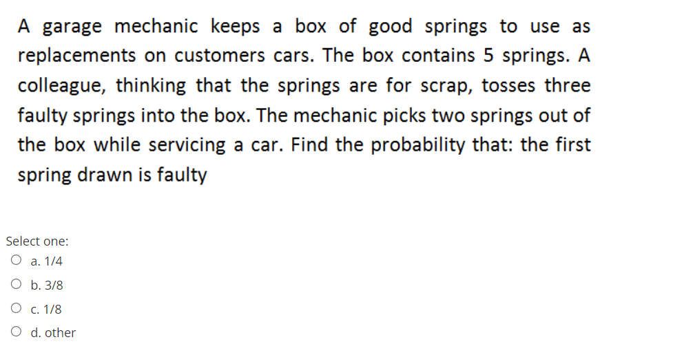 A garage mechanic keeps a box of good springs to use as
replacements on customers cars. The box contains 5 springs. A
colleague, thinking that the springs are for scrap, tosses three
faulty springs into the box. The mechanic picks two springs out of
the box while servicing a car. Find the probability that: the first
spring drawn is faulty
Select one:
O a. 1/4
O b. 3/8
O c. 1/8
O d. other
