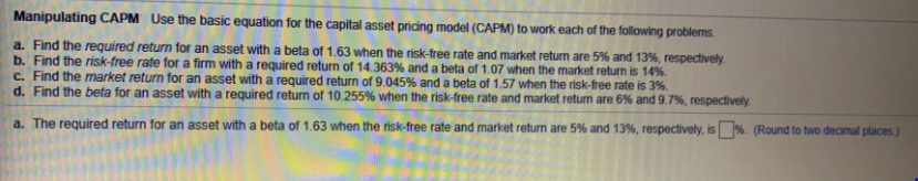 Manipulating CAPM Use the basic equation for the capital asset pricing model (CAPM) to work each of the following problems.
a. Find the required return for an asset with a beta of 1.63 when the risk-free rate and market return are 5% and 13%, respectively.
b. Find the risk-free rate for a firm with a required return of 14.363% and a beta of 1.07 when the market return is 14%.
C. Find the market return for an asset with a required return of 9.045% and a beta of 1.57 when the risk-free rate is 3%.
d. Find the beta for an asset with a required return of 10.255% when the risk-free rate and market return are 6% and 9.7%, respectively.
a. The required return for an asset with a beta of 1.63 when the risk-free rate and market return are 5% and 13%, respectively, is %. (Round to two decimal places.)
