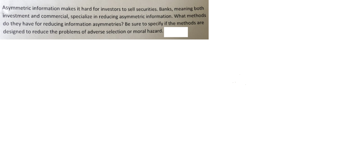 Asymmetric information makes it hard for investors to sell securities. Banks, meaning both
investment and commercial, specialize in reducing asymmetric information. What methods
do they have for reducing information asymmetries? Be sure to specify if the methods are
designed to reduce the problems of adverse selection or moral hazard.
