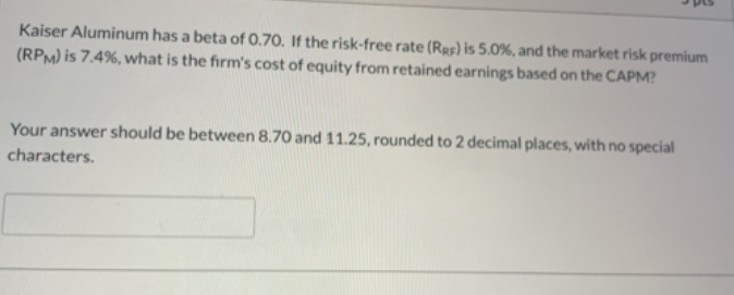 Kaiser Aluminum has a beta of 0.70. If the risk-free rate (Res) is 5.0%, and the market risk premium
(RPM) is 7.4%, what is the firm's cost of equity from retained earnings based on the CAPM?
Your answer should be between 8.70 and 11.25, rounded to 2 decimal places, with no special
characters.
