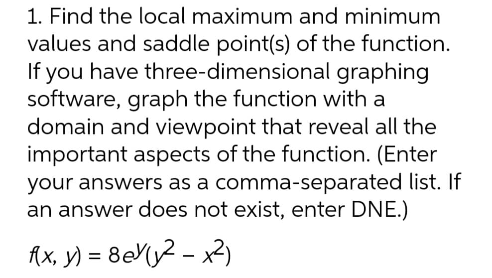 1. Find the local maximum and minimum
values and saddle point(s) of the function.
If you have three-dimensional graphing
software, graph the function with a
domain and viewpoint that reveal all the
important aspects of the function. (Enter
your answers as a comma-separated list. If
an answer does not exist, enter DNE.)
Ax, y) = 8eMy2 – x2)
-
