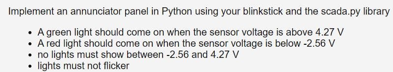 Implement an annunciator panel in Python using your blinkstick and the scada.py library
• A green light should come on when the sensor voltage is above 4.27 V
• A red light should come on when the sensor voltage is below -2.56 V
• no lights must show between -2.56 and 4.27 V
.
lights must not flicker