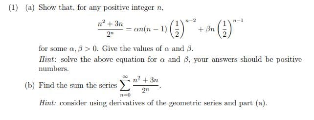 (1) (a) Show that, for any positive integer n,
n² + 3n
=an(n − 1)
-
› (²1) ²
¹ (¹1)-¹
2n
for some a, ß> 0. Give the values of a and 3.
Hint: solve the above equation for a and 3, your answers should be positive
numbers.
(b) Find the sum the series
n²+3n
2n
n=0
Hint: consider using derivatives of the geometric series and part (a).
+ ßn