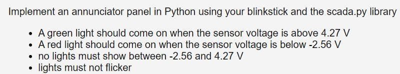 Implement an annunciator panel in Python using your blinkstick and the scada.py library
• A green light should come on when the sensor voltage is above 4.27 V
• A red light should come on when the sensor voltage is below -2.56 V
no lights must show between -2.56 and 4.27 V
lights must not flicker
●