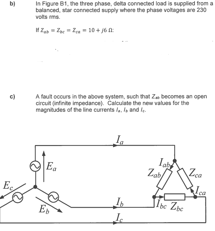 b)
c)
Ec
In Figure B1, the three phase, delta connected load is supplied from a
balanced, star connected supply where the phase voltages are 230
volts rms.
If Zab = Zbc = Zca = 10 + j6 :
A fault occurs in the above system, such that Zab becomes an open
circuit (infinite impedance). Calculate the new values for the
magnitudes of the line currents la, lb and lc.
E a
Eb
Ia
Ib
Ic
lab
Zab
lbc Zbc
Zca
Ica